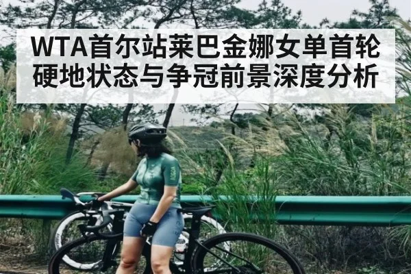 WTA首尔站莱巴金娜女单首轮硬地状态与争冠前景深度分析