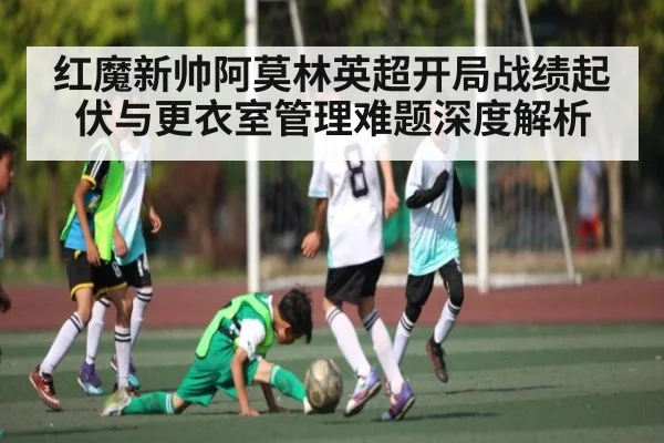 红魔新帅阿莫林英超开局战绩起伏与更衣室管理难题深度解析