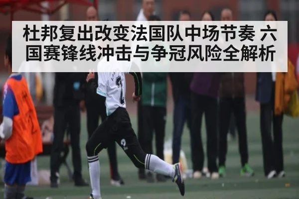 杜邦复出改变法国队中场节奏 六国赛锋线冲击与争冠风险全解析