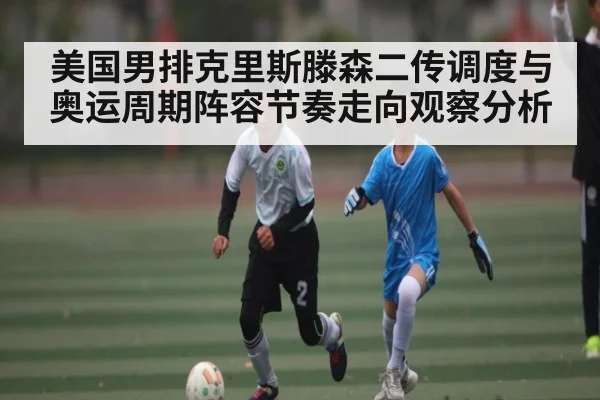 美国男排克里斯滕森二传调度与奥运周期阵容节奏走向观察分析